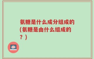 氨糖是什么成分组成的(氨糖是由什么组成的？)