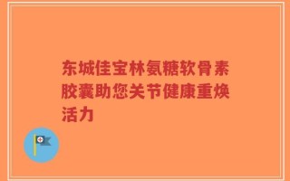 东城佳宝林氨糖软骨素胶囊助您关节健康重焕活力