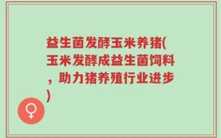 益生菌发酵玉米养猪(玉米发酵成益生菌饲料，助力猪养殖行业进步)