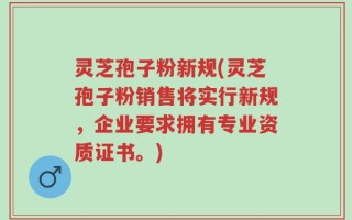 灵芝孢子粉新规(灵芝孢子粉销售将实行新规，企业要求拥有专业资质证书。)