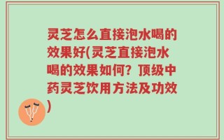 灵芝怎么直接泡水喝的效果好(灵芝直接泡水喝的效果如何？顶级中药灵芝饮用方法及功效)