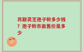 苏联灵芝孢子粉多少钱？孢子粉市面售价是多少