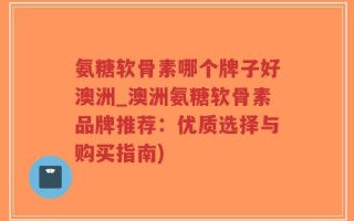 氨糖软骨素哪个牌子好澳洲_澳洲氨糖软骨素品牌推荐：优质选择与购买指南)