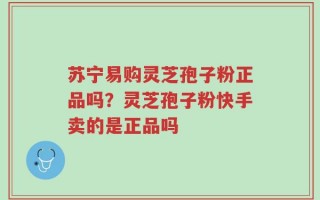 苏宁易购灵芝孢子粉正品吗？灵芝孢子粉快手卖的是正品吗