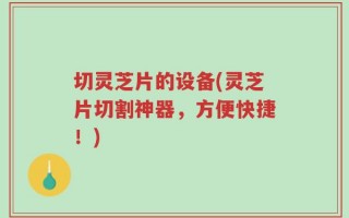 切灵芝片的设备(灵芝片切割神器，方便快捷！)