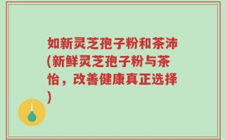 如新灵芝孢子粉和茶沛(新鲜灵芝孢子粉与茶怡，改善健康真正选择)