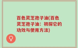 百色灵芝孢子油(百色灵芝孢子油：初探它的功效与使用方法)