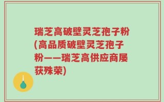 瑞芝高破壁灵芝孢子粉(高品质破壁灵芝孢子粉——瑞芝高供应商屡获殊荣)