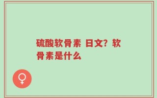 硫酸软骨素 日文？软骨素是什么