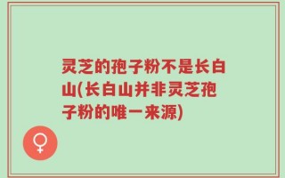 灵芝的孢子粉不是长白山(长白山并非灵芝孢子粉的唯一来源)