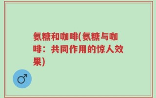 氨糖和咖啡(氨糖与咖啡：共同作用的惊人效果)