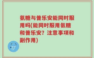 氨糖与普乐安能同时服用吗(能同时服用氨糖和普乐安？注意事项和副作用)