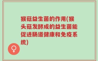 猴菇益生菌的作用(猴头菇发酵成的益生菌能促进肠道健康和免疫系统)