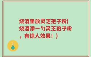 烧酒里放灵芝孢子粉(烧酒添一勺灵芝孢子粉，有惊人效果！)