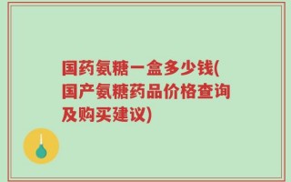 国药氨糖一盒多少钱(国产氨糖药品价格查询及购买建议)