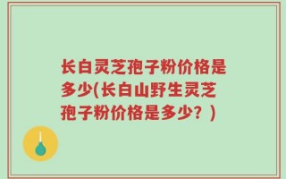 长白灵芝孢子粉价格是多少(长白山野生灵芝孢子粉价格是多少？)
