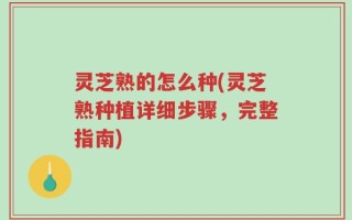 灵芝熟的怎么种(灵芝熟种植详细步骤，完整指南)