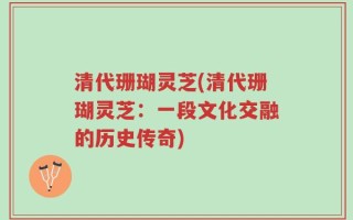 清代珊瑚灵芝(清代珊瑚灵芝：一段文化交融的历史传奇)