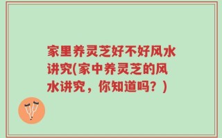 家里养灵芝好不好风水讲究(家中养灵芝的风水讲究，你知道吗？)
