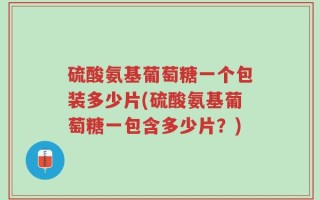 硫酸氨基葡萄糖一个包装多少片(硫酸氨基葡萄糖一包含多少片？)