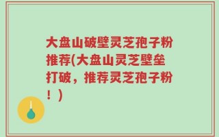 大盘山破壁灵芝孢子粉推荐(大盘山灵芝壁垒打破，推荐灵芝孢子粉！)