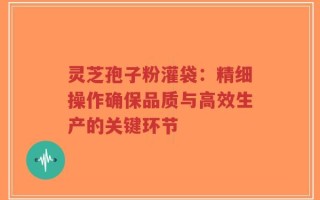 灵芝孢子粉灌袋：精细操作确保品质与高效生产的关键环节