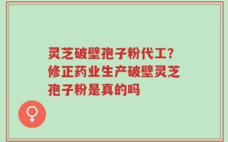 灵芝破壁孢子粉代工？修正药业生产破壁灵芝孢子粉是真的吗