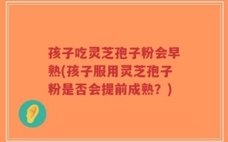 孩子吃灵芝孢子粉会早熟(孩子服用灵芝孢子粉是否会提前成熟？)