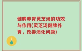 健脾养胃灵芝汤的功效与作用(灵芝汤健脾养胃，改善消化问题)