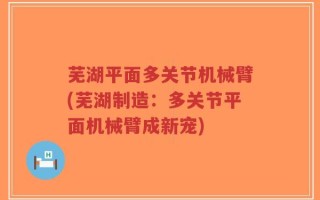 芜湖平面多关节机械臂(芜湖制造：多关节平面机械臂成新宠)