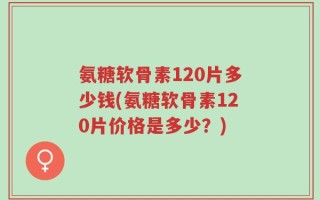 氨糖软骨素120片多少钱(氨糖软骨素120片价格是多少？)