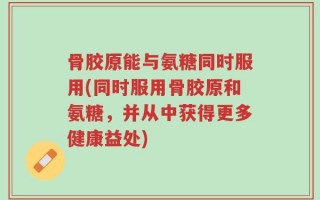 骨胶原能与氨糖同时服用(同时服用骨胶原和氨糖，并从中获得更多健康益处)