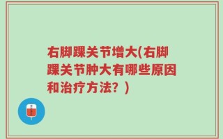 右脚踝关节增大(右脚踝关节肿大有哪些原因和治疗方法？)