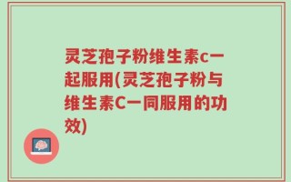 灵芝孢子粉维生素c一起服用(灵芝孢子粉与维生素C一同服用的功效)