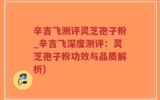 辛吉飞测评灵芝孢子粉_辛吉飞深度测评：灵芝孢子粉功效与品质解析)