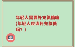 年轻人需要补充氨糖嘛(年轻人应该补充氨糖吗？)