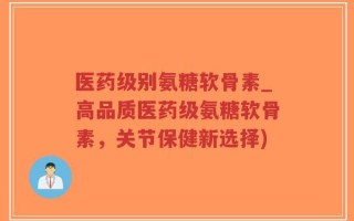 医药级别氨糖软骨素_高品质医药级氨糖软骨素，关节保健新选择)