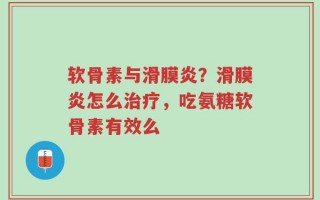 软骨素与滑膜炎？滑膜炎怎么治疗，吃氨糖软骨素有效么
