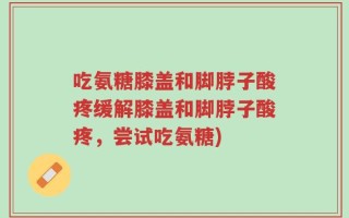 吃氨糖膝盖和脚脖子酸疼缓解膝盖和脚脖子酸疼，尝试吃氨糖)