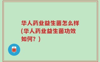 华人药业益生菌怎么样(华人药业益生菌功效如何？)