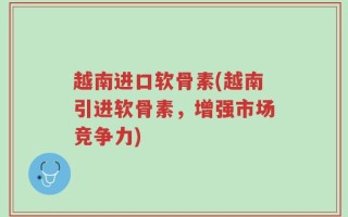越南进口软骨素(越南引进软骨素，增强市场竞争力)
