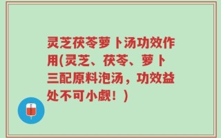 灵芝茯苓萝卜汤功效作用(灵芝、茯苓、萝卜三配原料泡汤，功效益处不可小觑！)