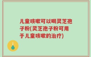 儿童咳嗽可以喝灵芝孢子粉(灵芝孢子粉可用于儿童咳嗽的治疗)