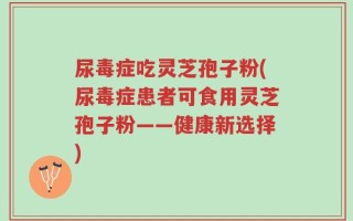 尿毒症吃灵芝孢子粉(尿毒症患者可食用灵芝孢子粉——健康新选择)