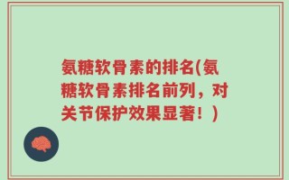 氨糖软骨素的排名(氨糖软骨素排名前列，对关节保护效果显著！)