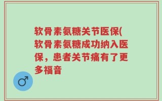 软骨素氨糖关节医保(软骨素氨糖成功纳入医保，患者关节痛有了更多福音