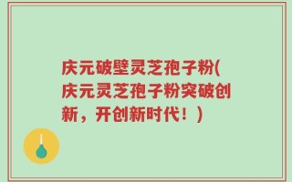 庆元破壁灵芝孢子粉(庆元灵芝孢子粉突破创新，开创新时代！)
