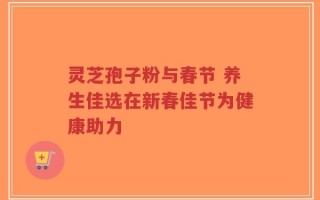 灵芝孢子粉与春节 养生佳选在新春佳节为健康助力