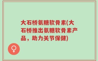 大石桥氨糖软骨素(大石桥推出氨糖软骨素产品，助力关节保健)