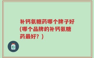 补钙氨糖药哪个牌子好(哪个品牌的补钙氨糖药最好？)